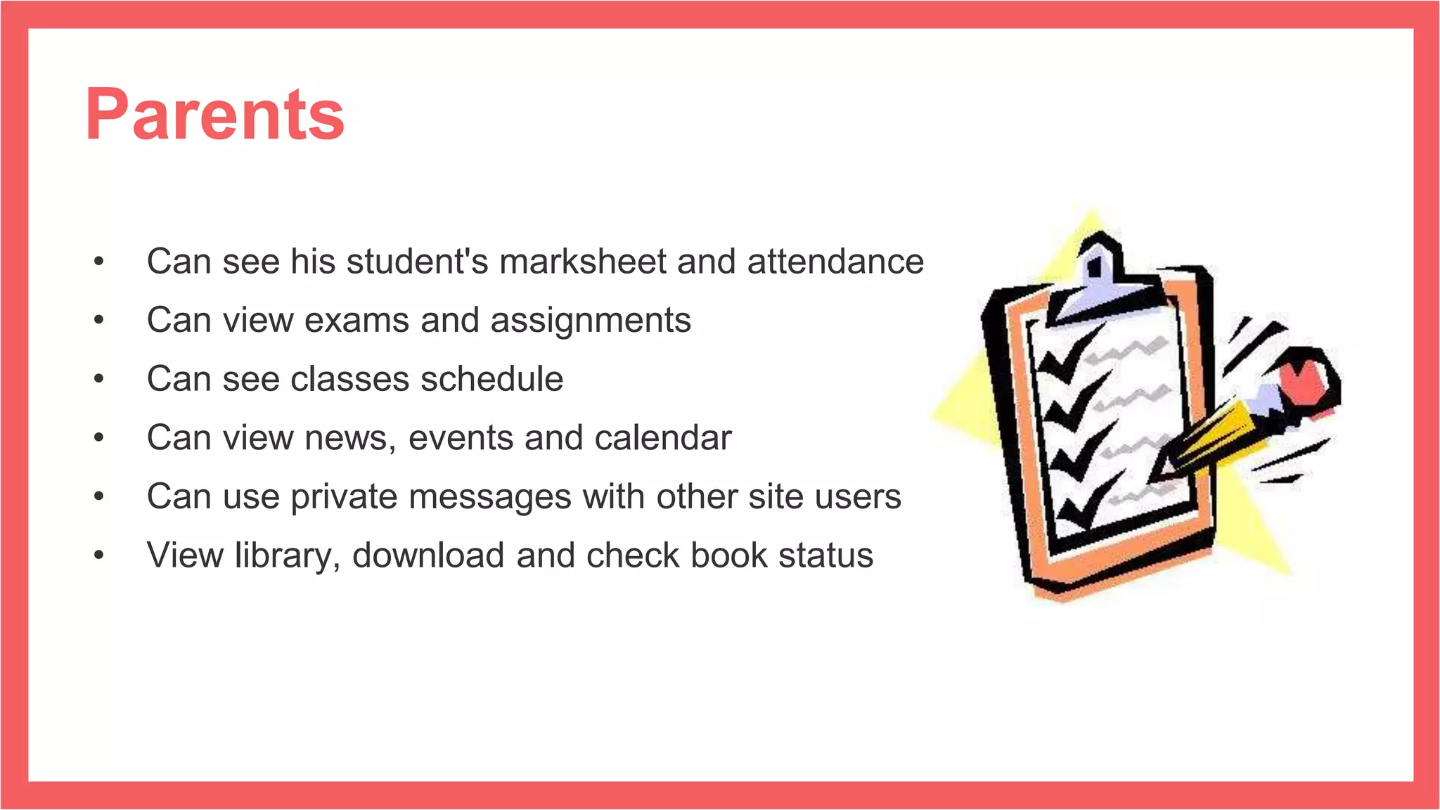 Parents
• Can see his student's marksheet and attendance
• Can view exams and assignments
• Can see classes schedule
• Can view news, events and calendar
• Can use private messages with other site users
• View library, download and check book status
 