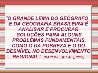 ''O GRANDE LEMA DO GEÓGRAFO  E DA GEOGRAFIA BRASILEIRA É ANALISAR E PROCURAR  SOLUÇÕES PARA ALGUNS  PROBLEMAS FUNDAMENTAIS, COMO O DA POBREZA E O DO DESNÍVEL NO DESENVOLVIMENTO REGIONAL.“  (CARLOS... [ET AL.], 2000) 