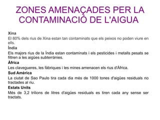 ZONES AMENAÇADES PER LA
CONTAMINACIÓ DE L'AIGUA
Xina
El 80% dels rius de Xina estan tan contaminats que els peixos no poden viure en
ells.
Índia
Els majors rius de la Índia estan contaminats i els pesticides i metalls pesats se
filtren a les aigües subterrànies.
Àfrica
Les clavegueres, les fàbriques i les mines amenacen els rius d'Àfrica.
Sud Amèrica
La ciutat de Sao Paulo tira cada dia més de 1000 tones d'aigües residuals no
tractades al riu.
Estats Units
Més de 3,2 trilions de litres d'aigües residuals es tiren cada any sense ser
tractats.
 