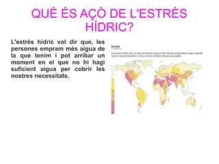 QUÈ ÉS AÇÒ DE L'ESTRÈS
HÍDRIC?
L'estrès hídric vol dir que, les
persones empram més aigua de
la que tenim i pot arribar un
moment en el que no hi hagi
suficient aigua per cobrir les
nostres necessitats.
 