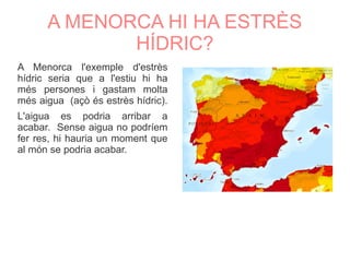 A MENORCA HI HA ESTRÈS
HÍDRIC?
A Menorca l'exemple d'estrès
hídric seria que a l'estiu hi ha
més persones i gastam molta
més aigua (açò és estrès hídric).
L'aigua es podria arribar a
acabar. Sense aigua no podríem
fer res, hi hauria un moment que
al món se podria acabar.
 
