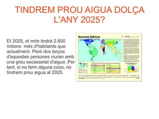 TINDREM PROU AIGUA DOLÇA
L'ANY 2025?
EI 2025, el món tindrà 2.600
milions més d'habitants que
actualment. Però dos terços
d'aquestes persones viuran amb
una greu escassetat d'aigua .Per
tant, si no feim alguna cosa, no
tindrem prou aigua al 2025.
 