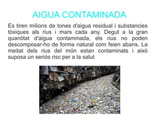 AIGUA CONTAMINADA
Es tiren milions de tones d'aigua residual i substancies
tòxiques als rius i mars cada any. Degut a la gran
quantitat d'aigua contaminada, els rius no poden
descomposar-ho de forma natural com feien abans. La
meitat dels rius del món estan contaminats i això
suposa un seriós risc per a la salut.
 