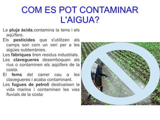 COM ES POT CONTAMINAR
L'AIGUA?
La pluja àcida,contamina la terra i els
aqüífers.
Els pesticides que s'utilitzen als
camps son com un verí per a les
aigües subterrànies.
Les fàbriques tiren residus industrials.
Les clavegueres desemboquen als
rius o contaminen els aqüífers de la
costa.
El fems del carrer cau a les
clavegueres i acaba contaminant.
Les fugues de petroli destrueixen la
vida marina i contaminen les vies
fluvials de la costa.
.
 
