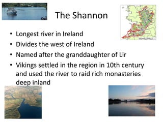 The Shannon
• Longest river in Ireland
• Divides the west of Ireland
• Named after the granddaughter of Lir
• Vikings settled in the region in 10th century
and used the river to raid rich monasteries
deep inland
 