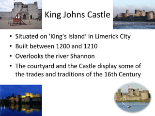 King Johns Castle
• Situated on 'King's Island‘ in Limerick City
• Built between 1200 and 1210
• Overlooks the river Shannon
• The courtyard and the Castle display some of
the trades and traditions of the 16th Century
 