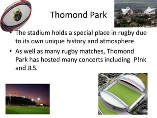 Thomond Park
• The stadium holds a special place in rugby due
to its own unique history and atmosphere
• As well as many rugby matches, Thomond
Park has hosted many concerts including P!nk
and JLS.
 