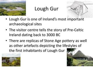 Lough Gur
• Lough Gur is one of Ireland’s most important
archaeological sites
• The visitor centre tells the story of Pre-Celtic
Ireland dating back to 3000 BC
• There are replicas of Stone Age pottery as well
as other artefacts depicting the lifestyles of
the first inhabitants of Lough Gur
 