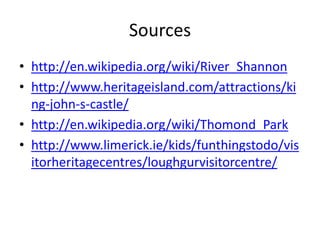 Sources
• http://en.wikipedia.org/wiki/River_Shannon
• http://www.heritageisland.com/attractions/ki
ng-john-s-castle/
• http://en.wikipedia.org/wiki/Thomond_Park
• http://www.limerick.ie/kids/funthingstodo/vis
itorheritagecentres/loughgurvisitorcentre/
 