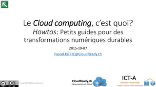 Le Cloud computing, c’est quoi?
Howtos: Petits guides pour des
transformations numériques durables
2015-10-07
Pascal.KOTTE@CloudReady.ch
CloudReady.ch
Observatoire du Cloud
Pascal.KOTTE@CloudReady.ch
 