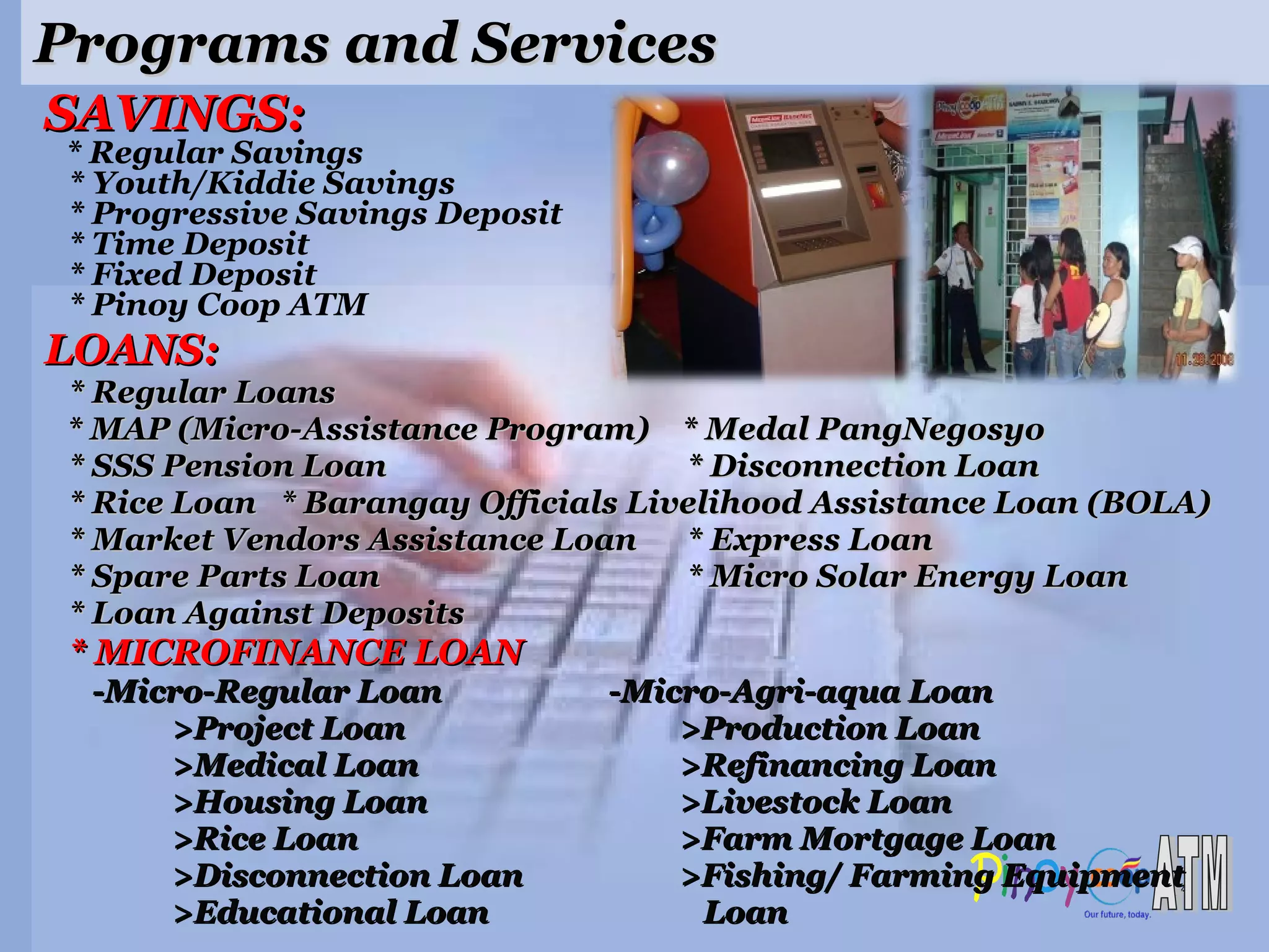 Programs and Services LOANS: * Regular Loans  * MAP (Micro-Assistance Program)  * Medal PangNegosyo * SSS Pension Loan  * Disconnection Loan * Rice Loan  * Barangay Officials Livelihood Assistance Loan (BOLA) * Market Vendors Assistance Loan   * Express Loan * Spare Parts Loan  * Micro Solar Energy Loan * Loan Against Deposits * MICROFINANCE LOAN -Micro-Regular Loan   -Micro-Agri-aqua Loan >Project Loan >Production Loan   >Medical Loan >Refinancing Loan >Housing Loan >Livestock Loan >Rice Loan >Farm Mortgage Loan >Disconnection Loan >Fishing/ Farming Equipment  >Educational Loan   Loan SAVINGS: * Regular Savings * Youth/Kiddie Savings * Progressive Savings Deposit * Time Deposit * Fixed Deposit * Pinoy Coop ATM 