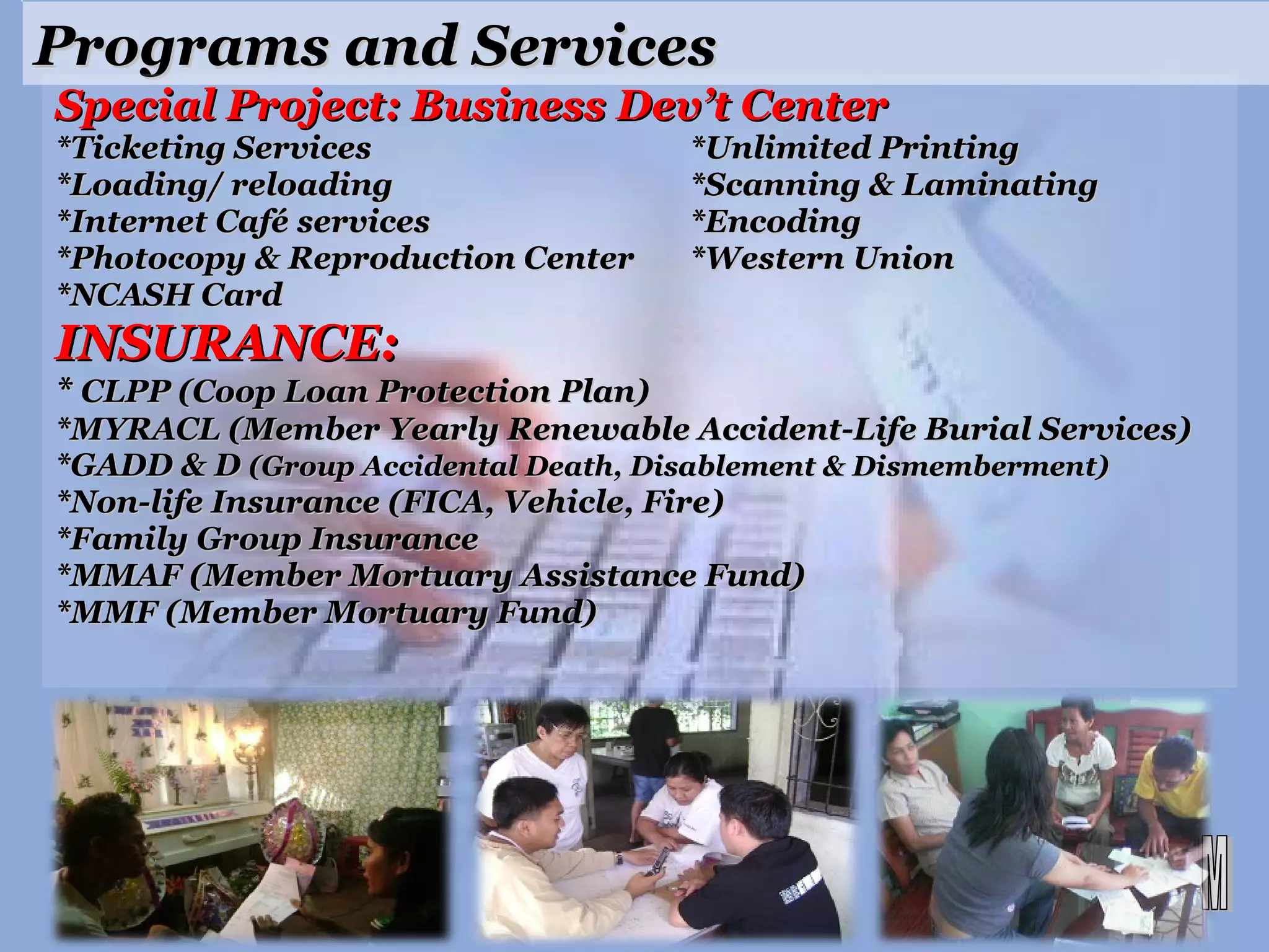 Special Project: Business Dev’t Center *Ticketing Services *Unlimited Printing *Loading/ reloading  *Scanning & Laminating *Internet Café services *Encoding  *Photocopy & Reproduction Center  *Western Union *NCASH Card INSURANCE: *  CLPP (Coop Loan Protection Plan) *MYRACL (Member Yearly Renewable Accident-Life Burial Services) *GADD & D  (Group Accidental Death, Disablement & Dismemberment) *Non-life Insurance (FICA, Vehicle, Fire) *Family Group Insurance *MMAF (Member Mortuary Assistance Fund) *MMF (Member Mortuary Fund) Programs and Services 