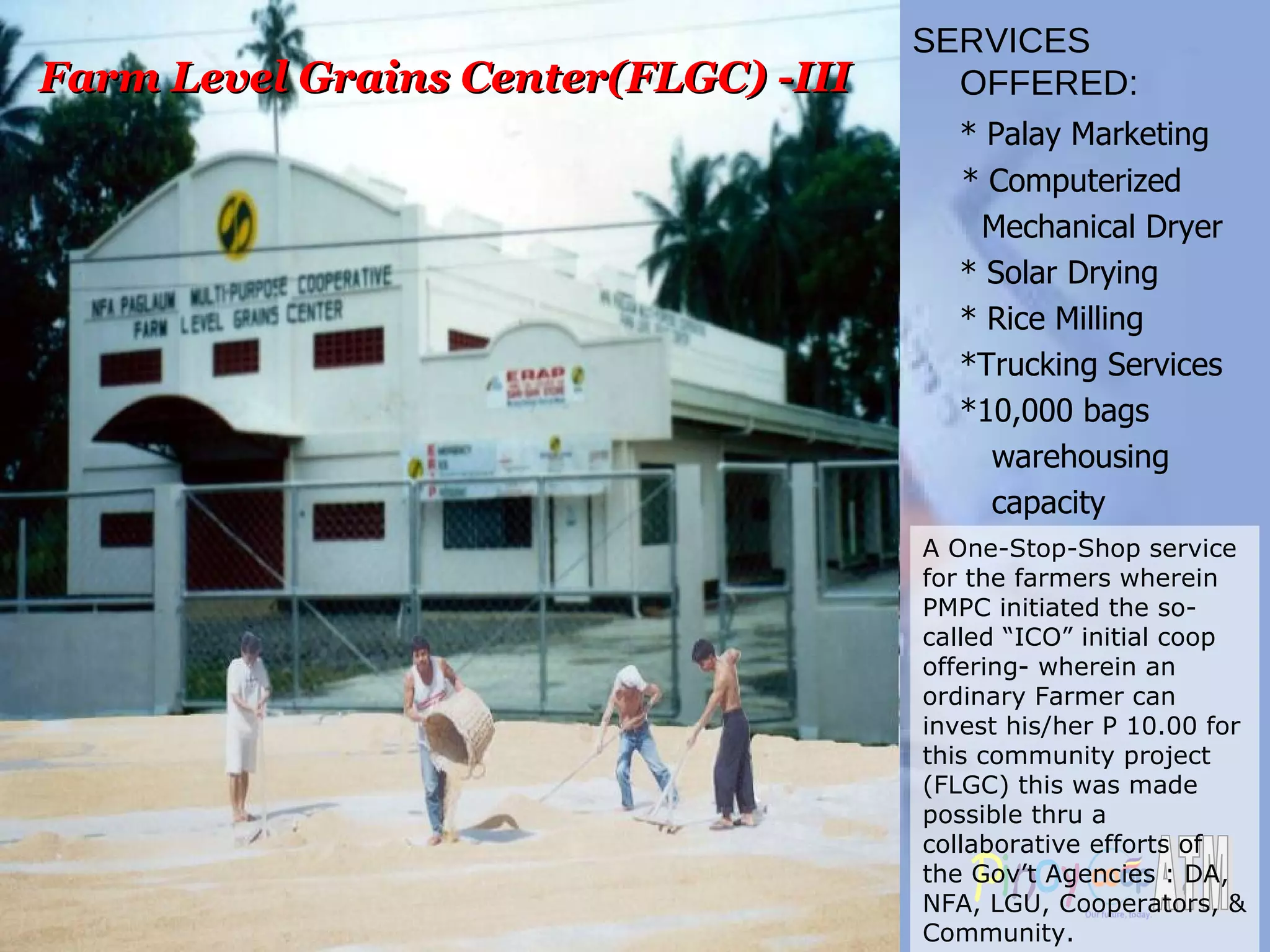 Farm Level Grains Center(FLGC) -III A One-Stop-Shop service for the farmers wherein PMPC initiated the so-called “ICO” initial coop offering- wherein an ordinary Farmer can invest his/her P 10.00 for this community project (FLGC) this was made possible thru a collaborative efforts of the Gov’t Agencies : DA, NFA, LGU, Cooperators, & Community. SERVICES OFFERED: * Palay Marketing  * Computerized  Mechanical Dryer * Solar Drying * Rice Milling *Trucking Services *10,000 bags  warehousing  capacity 