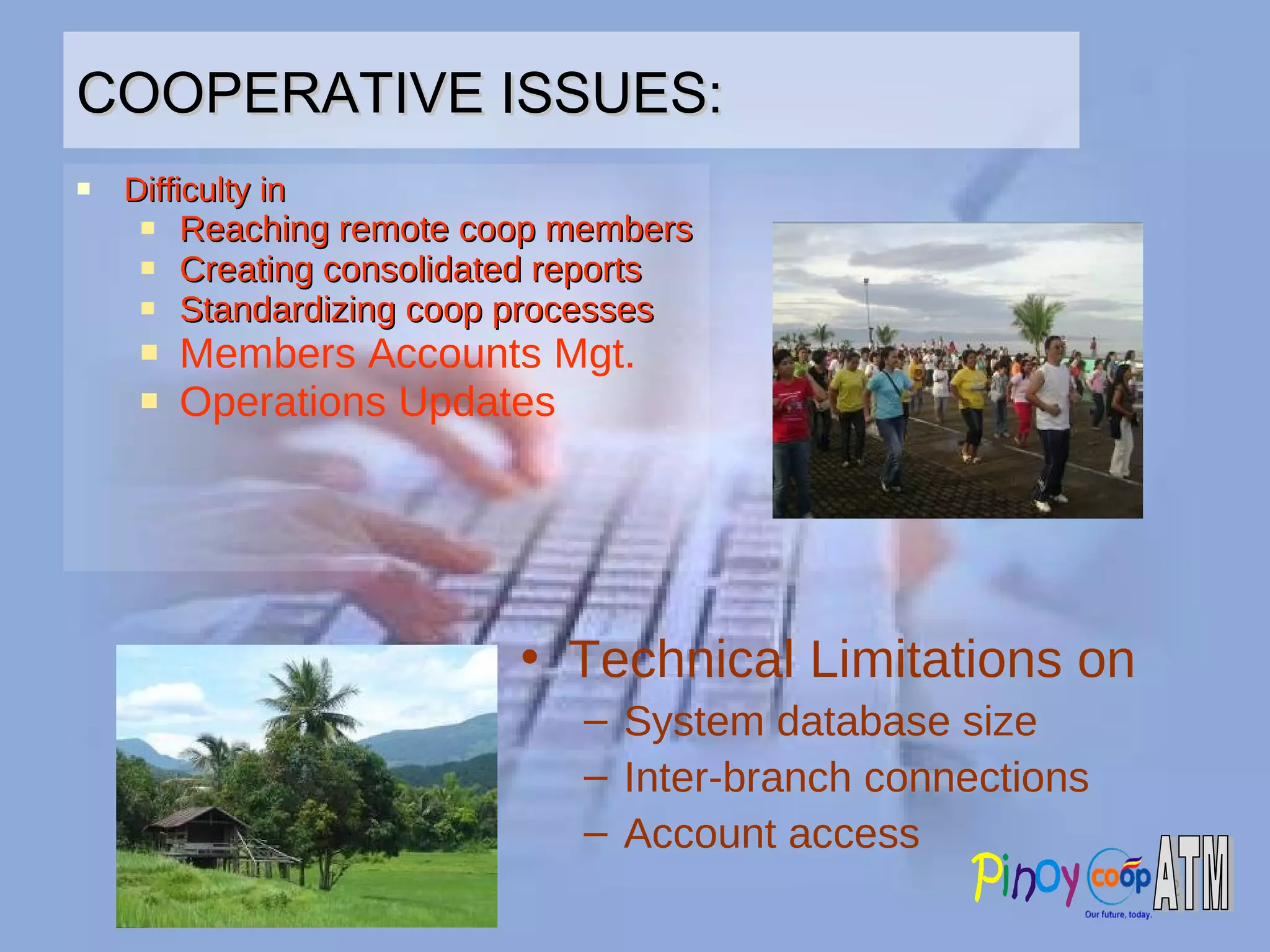 COOPERATIVE ISSUES: Difficulty in Reaching remote coop members Creating consolidated reports Standardizing coop processes Members Accounts Mgt. Operations Updates Technical Limitations on System database size Inter-branch connections Account access 
