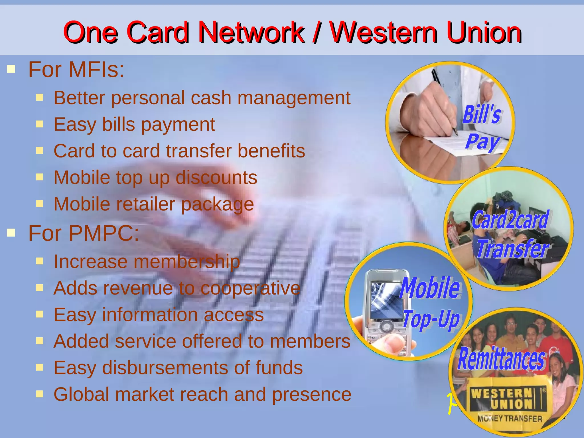 One Card Network / Western Union For MFIs: Better personal cash management Easy bills payment Card to card transfer benefits Mobile top up discounts Mobile retailer package For PMPC: Increase membership Adds revenue to cooperative Easy information access Added service offered to members Easy disbursements of funds Global market reach and presence Mobile Top-Up Bill's Pay Card2card Transfer Remittances 