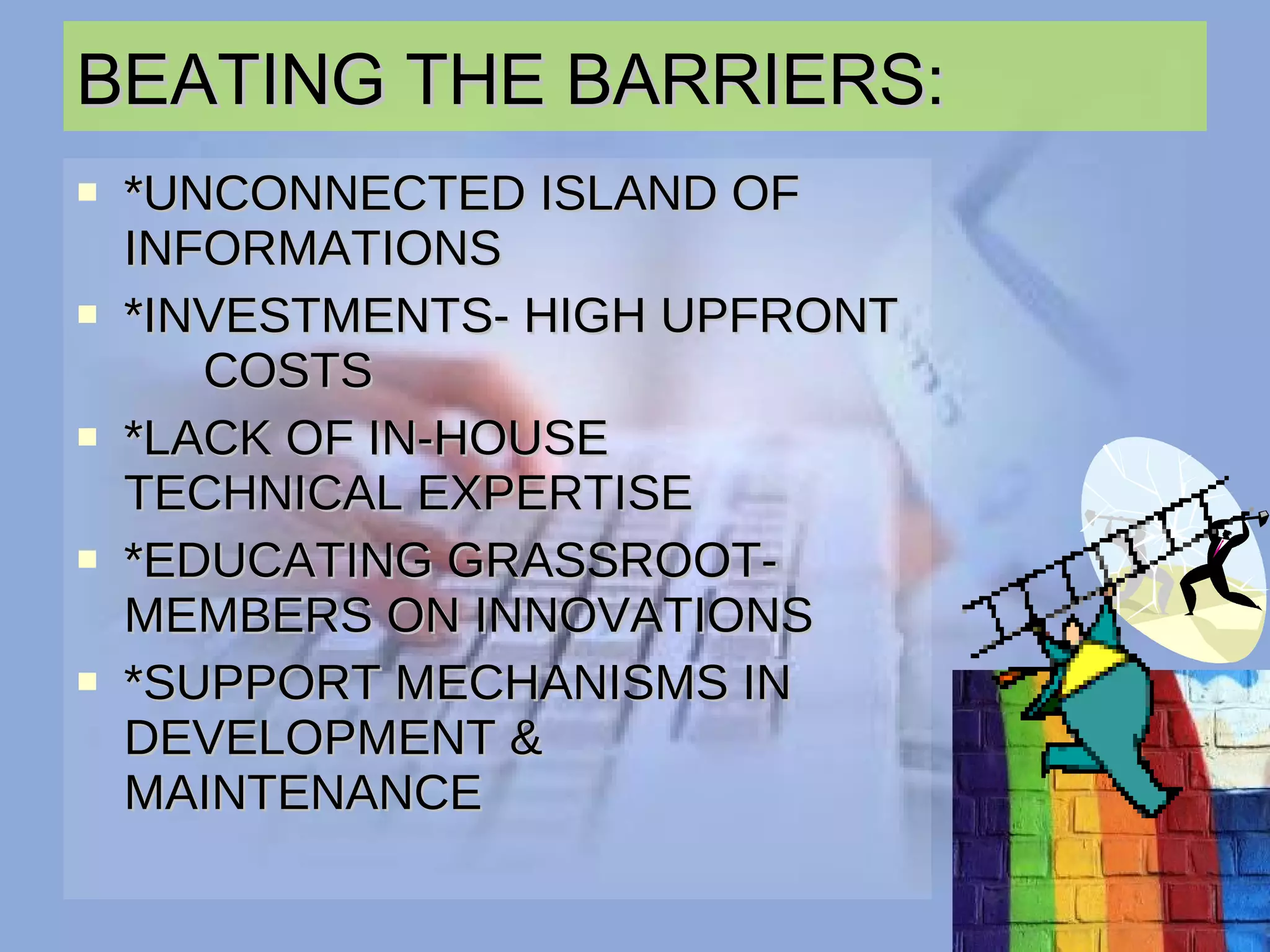 BEATING THE BARRIERS: *UNCONNECTED ISLAND OF  INFORMATIONS *INVESTMENTS- HIGH UPFRONT  COSTS  *LACK OF IN-HOUSE  TECHNICAL EXPERTISE *EDUCATING GRASSROOT- MEMBERS ON INNOVATIONS *SUPPORT MECHANISMS IN  DEVELOPMENT &  MAINTENANCE 