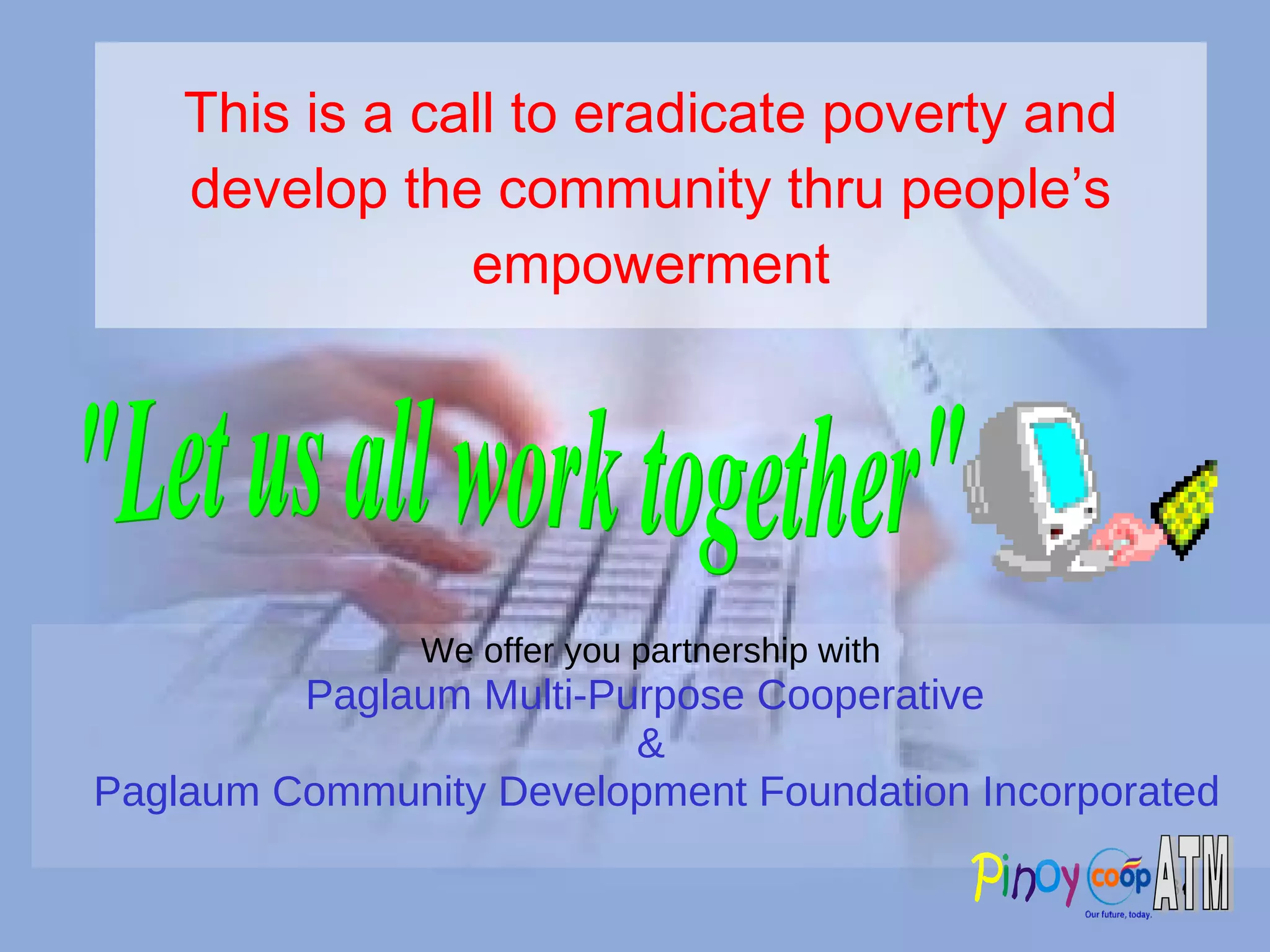 This is a call to eradicate poverty and develop the community thru people’s empowerment We offer you partnership with Paglaum Multi-Purpose Cooperative  & Paglaum Community Development Foundation Incorporated &quot;Let us all work together&quot; 