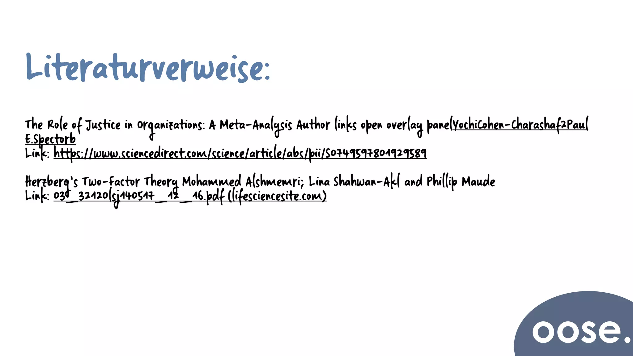 Literaturverweise:
The Role of Justice in Organizations: A Meta-Analysis Author links open overlay panelYochiCohen-Charashaf2Paul
E.Spectorb
Link: https://www.sciencedirect.com/science/article/abs/pii/S0749597801929589
Herzberg’s Two-Factor Theory Mohammed Alshmemri; Lina Shahwan-Akl and Phillip Maude
Link: 03_32120lsj140517_12_16.pdf (lifesciencesite.com)
 