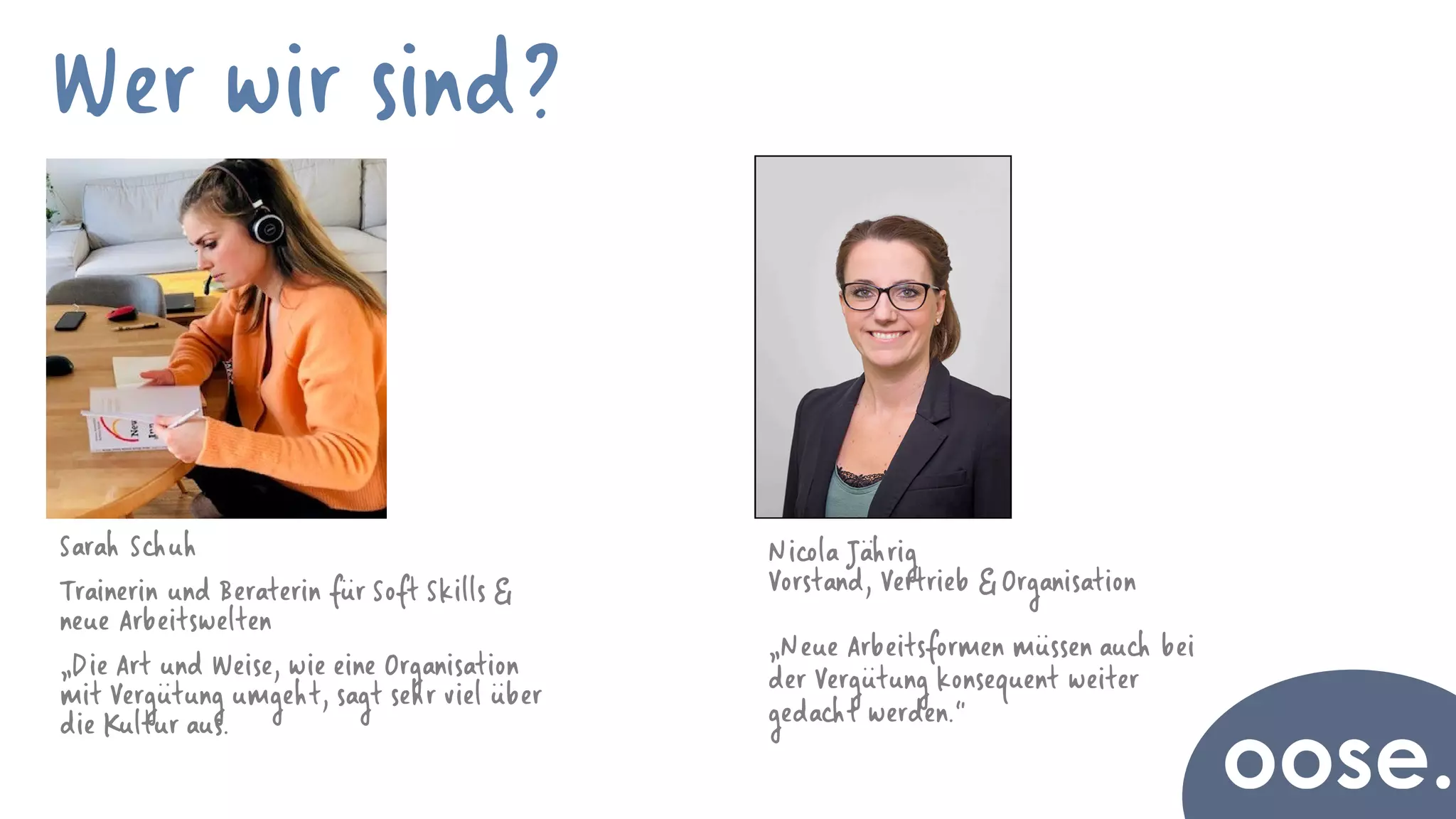 Tina Busch
Wer wir sind?
Sarah Schuh
Trainerin und Beraterin für Soft Skills &
neue Arbeitswelten
„Die Art und Weise, wie eine Organisation
mit Vergütung umgeht, sagt sehr viel über
die Kultur aus.
Nicola Jährig
Vorstand, Vertrieb & Organisation
„Neue Arbeitsformen müssen auch bei
der Vergütung konsequent weiter
gedacht werden.“
 