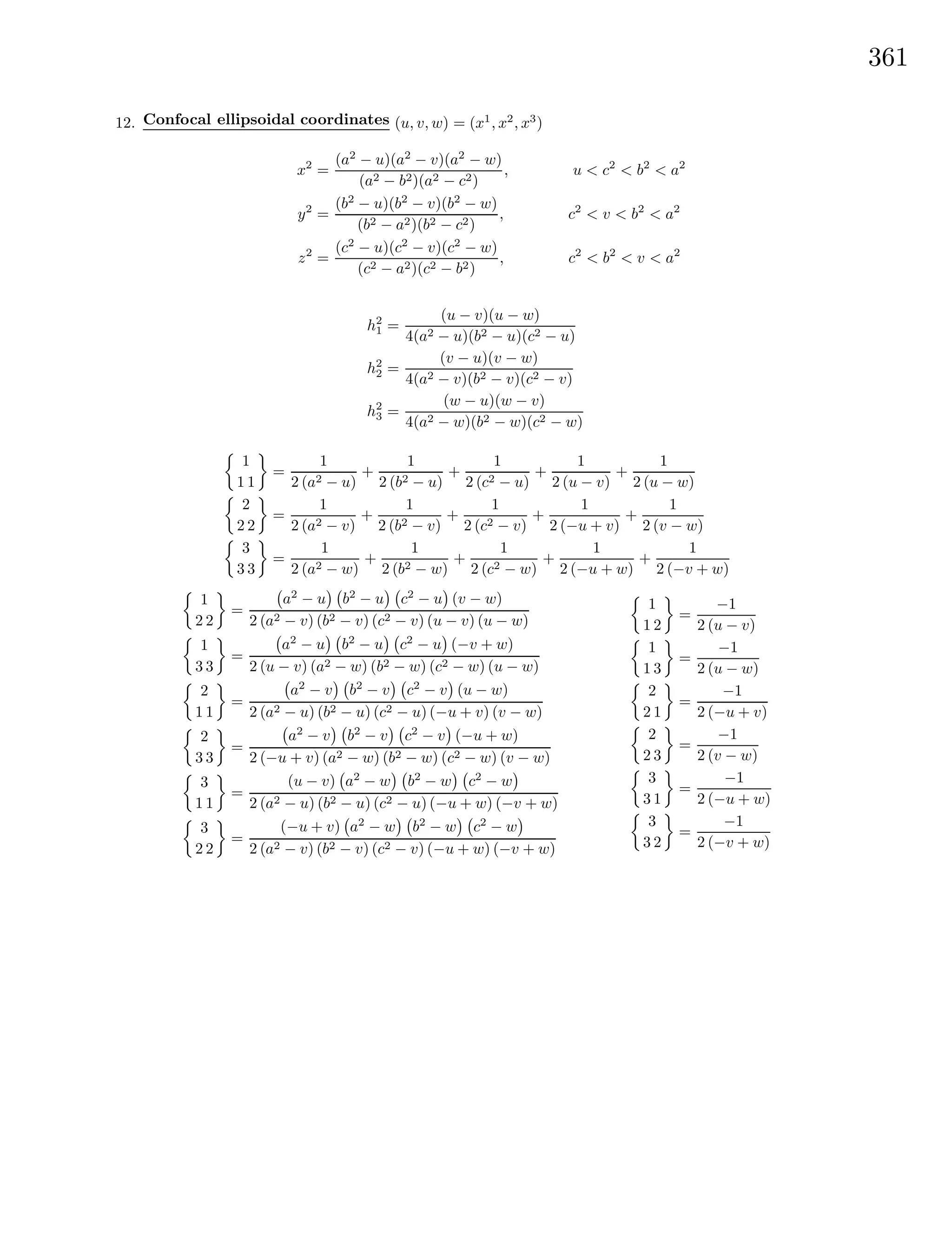 361
12. Confocal ellipsoidal coordinates (u, v, w) = (x1
, x2
, x3
)
x2
=
(a2
− u)(a2
− v)(a2
− w)
(a2 − b2)(a2 − c2)
, u < c2
< b2
< a2
y2
=
(b2
− u)(b2
− v)(b2
− w)
(b2 − a2)(b2 − c2)
, c2
< v < b2
< a2
z2
=
(c2
− u)(c2
− v)(c2
− w)
(c2 − a2)(c2 − b2)
, c2
< b2
< v < a2
h2
1 =
(u − v)(u − w)
4(a2 − u)(b2 − u)(c2 − u)
h2
2 =
(v − u)(v − w)
4(a2 − v)(b2 − v)(c2 − v)
h2
3 =
(w − u)(w − v)
4(a2 − w)(b2 − w)(c2 − w)
1
1 1
=
1
2 (a2 − u)
+
1
2 (b2 − u)
+
1
2 (c2 − u)
+
1
2 (u − v)
+
1
2 (u − w)
2
2 2
=
1
2 (a2 − v)
+
1
2 (b2 − v)
+
1
2 (c2 − v)
+
1
2 (−u + v)
+
1
2 (v − w)
3
3 3
=
1
2 (a2 − w)
+
1
2 (b2 − w)
+
1
2 (c2 − w)
+
1
2 (−u + w)
+
1
2 (−v + w)
1
2 2
=
a2
− u b2
− u c2
− u (v − w)
2 (a2 − v) (b2 − v) (c2 − v) (u − v) (u − w)
1
3 3
=
a2
− u b2
− u c2
− u (−v + w)
2 (u − v) (a2 − w) (b2 − w) (c2 − w) (u − w)
2
1 1
=
a2
− v b2
− v c2
− v (u − w)
2 (a2 − u) (b2 − u) (c2 − u) (−u + v) (v − w)
2
3 3
=
a2
− v b2
− v c2
− v (−u + w)
2 (−u + v) (a2 − w) (b2 − w) (c2 − w) (v − w)
3
1 1
=
(u − v) a2
− w b2
− w c2
− w
2 (a2 − u) (b2 − u) (c2 − u) (−u + w) (−v + w)
3
2 2
=
(−u + v) a2
− w b2
− w c2
− w
2 (a2 − v) (b2 − v) (c2 − v) (−u + w) (−v + w)
1
1 2
=
−1
2 (u − v)
1
1 3
=
−1
2 (u − w)
2
2 1
=
−1
2 (−u + v)
2
2 3
=
−1
2 (v − w)
3
3 1
=
−1
2 (−u + w)
3
3 2
=
−1
2 (−v + w)
 