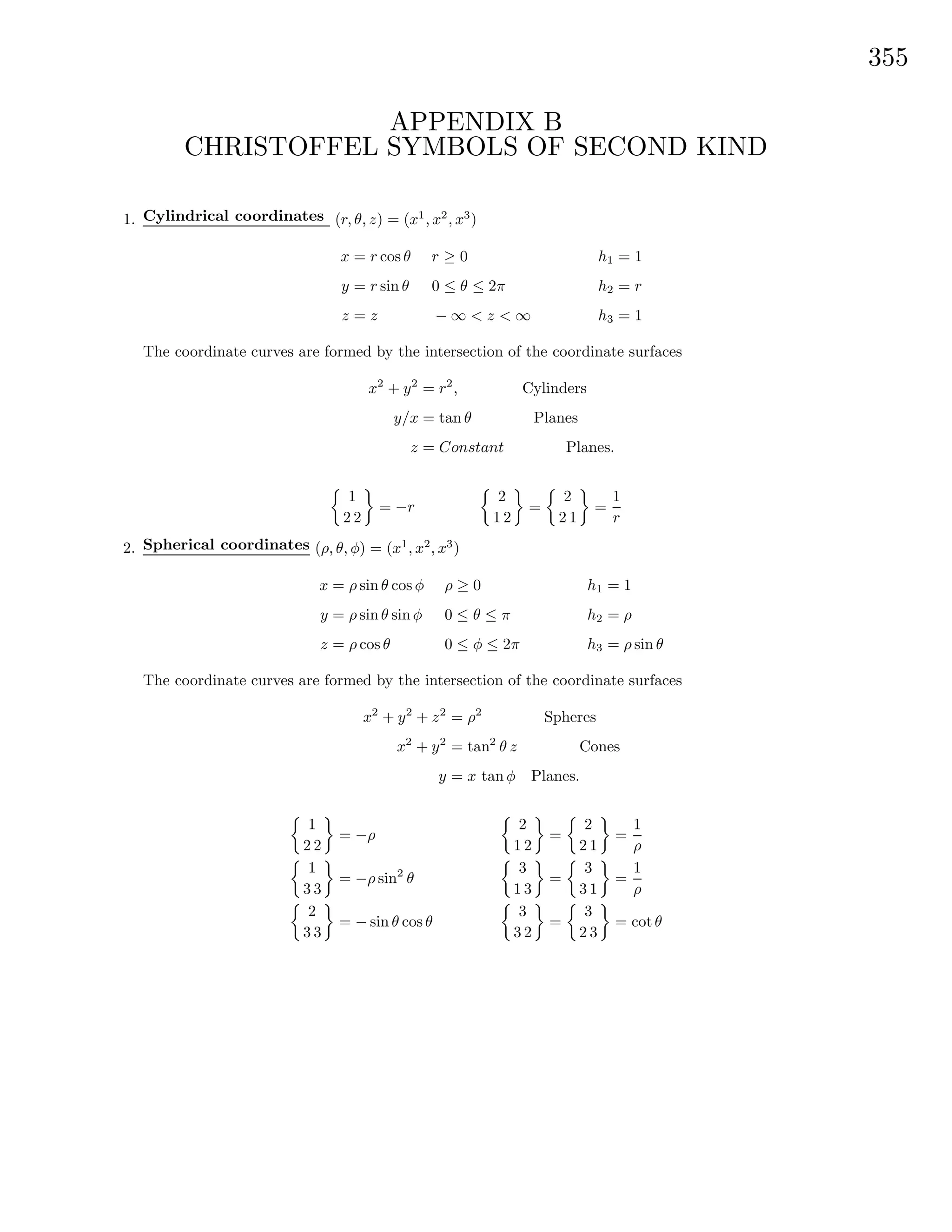 355
APPENDIX B
CHRISTOFFEL SYMBOLS OF SECOND KIND
1. Cylindrical coordinates (r, θ, z) = (x1
, x2
, x3
)
x = r cos θ
y = r sin θ
z = z
r ≥ 0
0 ≤ θ ≤ 2π
− ∞ < z < ∞
h1 = 1
h2 = r
h3 = 1
The coordinate curves are formed by the intersection of the coordinate surfaces
x2
+ y2
= r2
, Cylinders
y/x = tan θ Planes
z = Constant Planes.
1
2 2
= −r
2
1 2
=
2
2 1
=
1
r
2. Spherical coordinates (ρ, θ, φ) = (x1
, x2
, x3
)
x = ρ sin θ cos φ
y = ρ sin θ sin φ
z = ρ cos θ
ρ ≥ 0
0 ≤ θ ≤ π
0 ≤ φ ≤ 2π
h1 = 1
h2 = ρ
h3 = ρ sin θ
The coordinate curves are formed by the intersection of the coordinate surfaces
x2
+ y2
+ z2
= ρ2
Spheres
x2
+ y2
= tan2
θ z Cones
y = x tan φ Planes.
1
2 2
= −ρ
1
3 3
= −ρ sin2
θ
2
3 3
= − sin θ cos θ
2
1 2
=
2
2 1
=
1
ρ
3
1 3
=
3
3 1
=
1
ρ
3
3 2
=
3
2 3
= cot θ
 