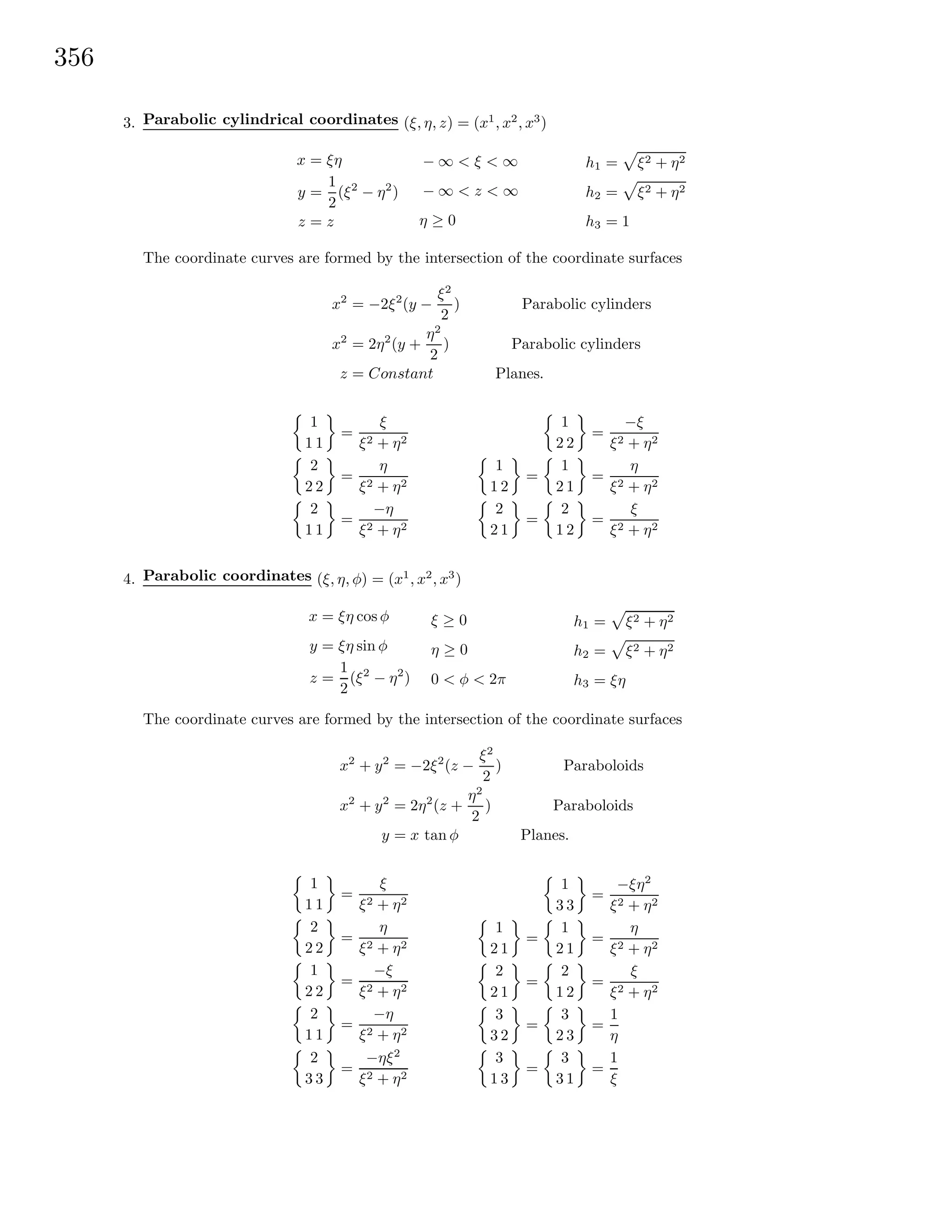 356
3. Parabolic cylindrical coordinates (ξ, η, z) = (x1
, x2
, x3
)
x = ξη
y =
1
2
(ξ2
− η2
)
z = z
− ∞ < ξ < ∞
− ∞ < z < ∞
η ≥ 0
h1 = ξ2 + η2
h2 = ξ2 + η2
h3 = 1
The coordinate curves are formed by the intersection of the coordinate surfaces
x2
= −2ξ2
(y −
ξ2
2
) Parabolic cylinders
x2
= 2η2
(y +
η2
2
) Parabolic cylinders
z = Constant Planes.
1
1 1
=
ξ
ξ2 + η2
2
2 2
=
η
ξ2 + η2
2
1 1
=
−η
ξ2 + η2
1
2 2
=
−ξ
ξ2 + η2
1
1 2
=
1
2 1
=
η
ξ2 + η2
2
2 1
=
2
1 2
=
ξ
ξ2 + η2
4. Parabolic coordinates (ξ, η, φ) = (x1
, x2
, x3
)
x = ξη cos φ
y = ξη sin φ
z =
1
2
(ξ2
− η2
)
ξ ≥ 0
η ≥ 0
0 < φ < 2π
h1 = ξ2 + η2
h2 = ξ2 + η2
h3 = ξη
The coordinate curves are formed by the intersection of the coordinate surfaces
x2
+ y2
= −2ξ2
(z −
ξ2
2
) Paraboloids
x2
+ y2
= 2η2
(z +
η2
2
) Paraboloids
y = x tan φ Planes.
1
1 1
=
ξ
ξ2 + η2
2
2 2
=
η
ξ2 + η2
1
2 2
=
−ξ
ξ2 + η2
2
1 1
=
−η
ξ2 + η2
2
3 3
=
−ηξ2
ξ2 + η2
1
3 3
=
−ξη2
ξ2 + η2
1
2 1
=
1
2 1
=
η
ξ2 + η2
2
2 1
=
2
1 2
=
ξ
ξ2 + η2
3
3 2
=
3
2 3
=
1
η
3
1 3
=
3
3 1
=
1
ξ
 