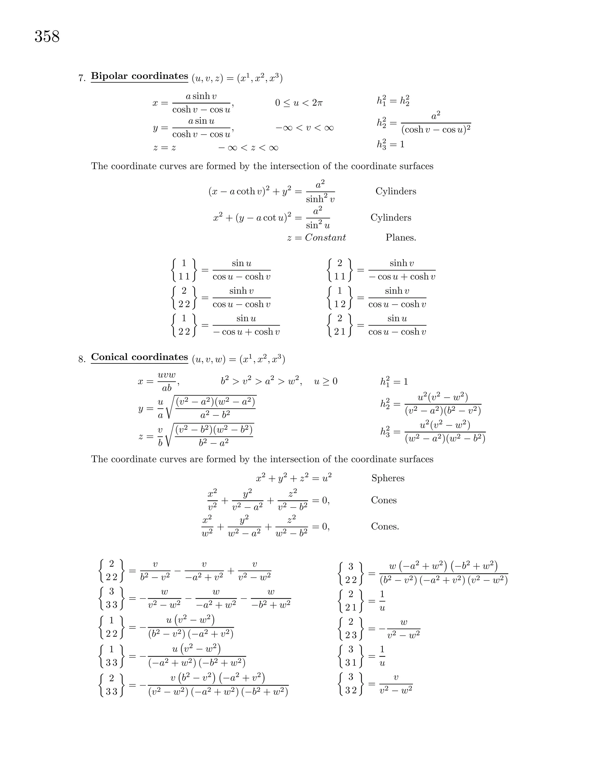358
7. Bipolar coordinates (u, v, z) = (x1
, x2
, x3
)
x =
a sinh v
cosh v − cos u
, 0 ≤ u < 2π
y =
a sin u
cosh v − cos u
, −∞ < v < ∞
z = z − ∞ < z < ∞
h2
1 = h2
2
h2
2 =
a2
(cosh v − cos u)2
h2
3 = 1
The coordinate curves are formed by the intersection of the coordinate surfaces
(x − a coth v)2
+ y2
=
a2
sinh2
v
Cylinders
x2
+ (y − a cot u)2
=
a2
sin2
u
Cylinders
z = Constant Planes.
1
1 1
=
sin u
cos u − cosh v
2
2 2
=
sinh v
cos u − cosh v
1
2 2
=
sin u
− cos u + cosh v
2
1 1
=
sinh v
− cosu + cosh v
1
1 2
=
sinh v
cos u − cosh v
2
2 1
=
sin u
cos u − cosh v
8. Conical coordinates (u, v, w) = (x1
, x2
, x3
)
x =
uvw
ab
, b2
> v2
> a2
> w2
, u ≥ 0
y =
u
a
(v2 − a2)(w2 − a2)
a2 − b2
z =
v
b
(v2 − b2)(w2 − b2)
b2 − a2
h2
1 = 1
h2
2 =
u2
(v2
− w2
)
(v2 − a2)(b2 − v2)
h2
3 =
u2
(v2
− w2
)
(w2 − a2)(w2 − b2)
The coordinate curves are formed by the intersection of the coordinate surfaces
x2
+ y2
+ z2
= u2
Spheres
x2
v2
+
y2
v2 − a2
+
z2
v2 − b2
= 0, Cones
x2
w2
+
y2
w2 − a2
+
z2
w2 − b2
= 0, Cones.
2
2 2
=
v
b2 − v2
−
v
−a2 + v2
+
v
v2 − w2
3
3 3
= −
w
v2 − w2
−
w
−a2 + w2
−
w
−b2 + w2
1
2 2
= −
u v2
− w2
(b2 − v2) (−a2 + v2)
1
3 3
= −
u v2
− w2
(−a2 + w2) (−b2 + w2)
2
3 3
= −
v b2
− v2
−a2
+ v2
(v2 − w2) (−a2 + w2) (−b2 + w2)
3
2 2
=
w −a2
+ w2
−b2
+ w2
(b2 − v2) (−a2 + v2) (v2 − w2)
2
2 1
=
1
u
2
2 3
= −
w
v2 − w2
3
3 1
=
1
u
3
3 2
=
v
v2 − w2
 