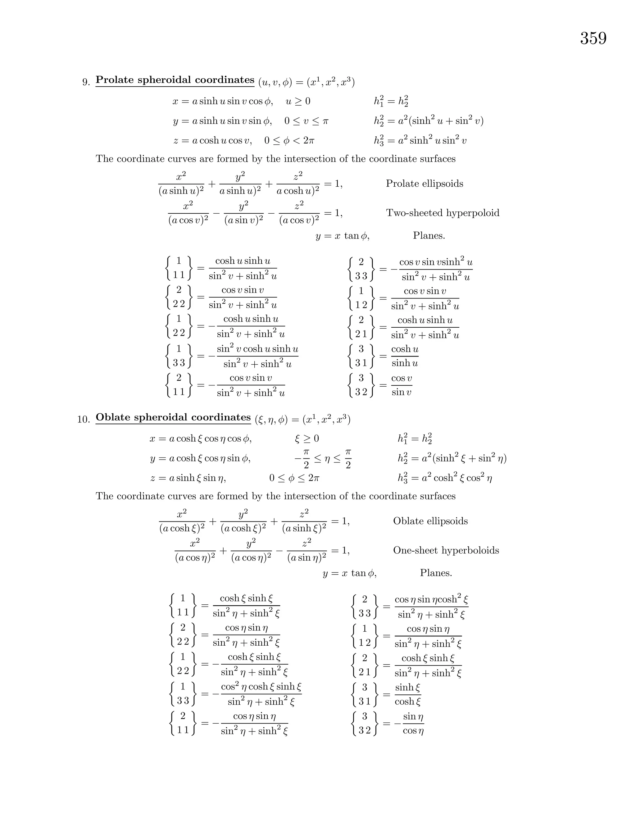 359
9. Prolate spheroidal coordinates (u, v, φ) = (x1
, x2
, x3
)
x = a sinh u sin v cos φ, u ≥ 0
y = a sinh u sin v sin φ, 0 ≤ v ≤ π
z = a coshu cos v, 0 ≤ φ < 2π
h2
1 = h2
2
h2
2 = a2
(sinh2
u + sin2
v)
h2
3 = a2
sinh2
u sin2
v
The coordinate curves are formed by the intersection of the coordinate surfaces
x2
(a sinh u)2
+
y2
a sinh u)2
+
z2
a cosh u)2
= 1, Prolate ellipsoids
x2
(a cos v)2
−
y2
(a sin v)2
−
z2
(a cos v)2
= 1, Two-sheeted hyperpoloid
y = x tan φ, Planes.
1
1 1
=
cosh u sinh u
sin2
v + sinh2
u
2
2 2
=
cos v sin v
sin2
v + sinh2
u
1
2 2
= −
cosh u sinh u
sin2
v + sinh2
u
1
3 3
= −
sin2
v cosh u sinh u
sin2
v + sinh2
u
2
1 1
= −
cos v sin v
sin2
v + sinh2
u
2
3 3
= −
cosv sin vsinh2
u
sin2
v + sinh2
u
1
1 2
=
cos v sin v
sin2
v + sinh2
u
2
2 1
=
cosh u sinh u
sin2
v + sinh2
u
3
3 1
=
cosh u
sinh u
3
3 2
=
cos v
sin v
10. Oblate spheroidal coordinates (ξ, η, φ) = (x1
, x2
, x3
)
x = a cosh ξ cos η cos φ, ξ ≥ 0
y = a cosh ξ cos η sin φ, −
π
2
≤ η ≤
π
2
z = a sinh ξ sin η, 0 ≤ φ ≤ 2π
h2
1 = h2
2
h2
2 = a2
(sinh2
ξ + sin2
η)
h2
3 = a2
cosh2
ξ cos2
η
The coordinate curves are formed by the intersection of the coordinate surfaces
x2
(a cosh ξ)2
+
y2
(a cosh ξ)2
+
z2
(a sinh ξ)2
= 1, Oblate ellipsoids
x2
(a cos η)2
+
y2
(a cos η)2
−
z2
(a sin η)2
= 1, One-sheet hyperboloids
y = x tan φ, Planes.
1
1 1
=
cosh ξ sinh ξ
sin2
η + sinh2
ξ
2
2 2
=
cos η sin η
sin2
η + sinh2
ξ
1
2 2
= −
cosh ξ sinh ξ
sin2
η + sinh2
ξ
1
3 3
= −
cos2
η cosh ξ sinh ξ
sin2
η + sinh2
ξ
2
1 1
= −
cos η sin η
sin2
η + sinh2
ξ
2
3 3
=
cos η sin ηcosh2
ξ
sin2
η + sinh2
ξ
1
1 2
=
cos η sin η
sin2
η + sinh2
ξ
2
2 1
=
cosh ξ sinh ξ
sin2
η + sinh2
ξ
3
3 1
=
sinh ξ
cosh ξ
3
3 2
= −
sin η
cosη
 