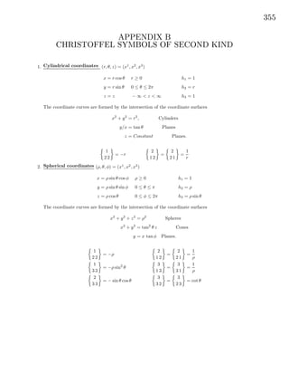355
APPENDIX B
CHRISTOFFEL SYMBOLS OF SECOND KIND
1. Cylindrical coordinates (r, θ, z) = (x1
, x2
, x3
)
x = r cos θ
y = r sin θ
z = z
r ≥ 0
0 ≤ θ ≤ 2π
− ∞ < z < ∞
h1 = 1
h2 = r
h3 = 1
The coordinate curves are formed by the intersection of the coordinate surfaces
x2
+ y2
= r2
, Cylinders
y/x = tan θ Planes
z = Constant Planes.
1
2 2
= −r
2
1 2
=
2
2 1
=
1
r
2. Spherical coordinates (ρ, θ, φ) = (x1
, x2
, x3
)
x = ρ sin θ cos φ
y = ρ sin θ sin φ
z = ρ cos θ
ρ ≥ 0
0 ≤ θ ≤ π
0 ≤ φ ≤ 2π
h1 = 1
h2 = ρ
h3 = ρ sin θ
The coordinate curves are formed by the intersection of the coordinate surfaces
x2
+ y2
+ z2
= ρ2
Spheres
x2
+ y2
= tan2
θ z Cones
y = x tan φ Planes.
1
2 2
= −ρ
1
3 3
= −ρ sin2
θ
2
3 3
= − sin θ cos θ
2
1 2
=
2
2 1
=
1
ρ
3
1 3
=
3
3 1
=
1
ρ
3
3 2
=
3
2 3
= cot θ
 