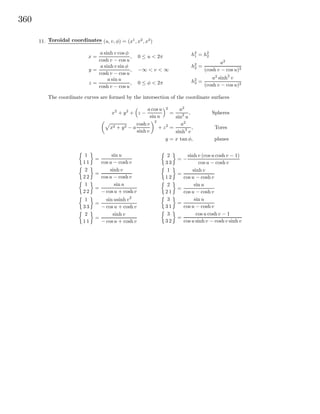 360
11. Toroidal coordinates (u, v, φ) = (x1
, x2
, x3
)
x =
a sinh v cos φ
cosh v − cos u
, 0 ≤ u < 2π
y =
a sinh v sin φ
cosh v − cos u
, −∞ < v < ∞
z =
a sin u
cosh v − cos u
, 0 ≤ φ < 2π
h2
1 = h2
2
h2
2 =
a2
(cosh v − cos u)2
h2
3 =
a2
sinh2
v
(cosh v − cos u)2
The coordinate curves are formed by the intersection of the coordinate surfaces
x2
+ y2
+ z −
a cos u
sin u
2
=
a2
sin2
u
, Spheres
x2 + y2 − a
cosh v
sinh v
2
+ z2
=
a2
sinh2
v
, Tores
y = x tan φ, planes
1
1 1
=
sin u
cos u − cosh v
2
2 2
=
sinh v
cos u − cosh v
1
2 2
=
sin u
− cosu + cosh v
1
3 3
=
sin usinh v2
− cosu + cosh v
2
1 1
=
sinh v
− cosu + cosh v
2
3 3
= −
sinh v (cos u coshv − 1)
cos u − cosh v
1
1 2
=
sinh v
cos u − cosh v
2
2 1
=
sin u
cos u − cosh v
3
3 1
=
sin u
cos u − cosh v
3
3 2
=
cos u cosh v − 1
cos u sinh v − cosh v sinh v
 