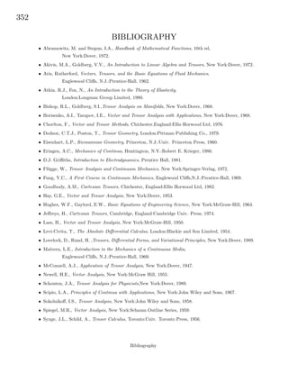 352
BIBLIOGRAPHY
• Abramowitz, M. and Stegun, I.A., Handbook of Mathematical Functions, 10th ed,
New York:Dover, 1972.
• Akivis, M.A., Goldberg, V.V., An Introduction to Linear Algebra and Tensors, New York:Dover, 1972.
• Aris, Rutherford, Vectors, Tensors, and the Basic Equations of Fluid Mechanics,
Englewood Cliﬀs, N.J.:Prentice-Hall, 1962.
• Atkin, R.J., Fox, N., An Introduction to the Theory of Elasticity,
London:Longman Group Limited, 1980.
• Bishop, R.L., Goldberg, S.I.,Tensor Analysis on Manifolds, New York:Dover, 1968.
• Borisenko, A.I., Tarapov, I.E., Vector and Tensor Analysis with Applications, New York:Dover, 1968.
• Chorlton, F., Vector and Tensor Methods, Chichester,England:Ellis Horwood Ltd, 1976.
• Dodson, C.T.J., Poston, T., Tensor Geometry, London:Pittman Publishing Co., 1979.
• Eisenhart, L.P., Riemannian Geometry, Princeton, N.J.:Univ. Princeton Press, 1960.
• Eringen, A.C., Mechanics of Continua, Huntington, N.Y.:Robert E. Krieger, 1980.
• D.J. Griﬃths, Introduction to Electrodynamics, Prentice Hall, 1981.
• Fl¨ugge, W., Tensor Analysis and Continuum Mechanics, New York:Springer-Verlag, 1972.
• Fung, Y.C., A First Course in Continuum Mechanics, Englewood Cliﬀs,N.J.:Prentice-Hall, 1969.
• Goodbody, A.M., Cartesian Tensors, Chichester, England:Ellis Horwood Ltd, 1982.
• Hay, G.E., Vector and Tensor Analysis, New York:Dover, 1953.
• Hughes, W.F., Gaylord, E.W., Basic Equations of Engineering Science, New York:McGraw-Hill, 1964.
• Jeﬀreys, H., Cartesian Tensors, Cambridge, England:Cambridge Univ. Press, 1974.
• Lass, H., Vector and Tensor Analysis, New York:McGraw-Hill, 1950.
• Levi-Civita, T., The Absolute Diﬀerential Calculus, London:Blackie and Son Limited, 1954.
• Lovelock, D., Rund, H. ,Tensors, Diﬀerential Forms, and Variational Principles, New York:Dover, 1989.
• Malvern, L.E., Introduction to the Mechanics of a Continuous Media,
Englewood Cliﬀs, N.J.:Prentice-Hall, 1969.
• McConnell, A.J., Application of Tensor Analysis, New York:Dover, 1947.
• Newell, H.E., Vector Analysis, New York:McGraw Hill, 1955.
• Schouten, J.A., Tensor Analysis for Physicists,New York:Dover, 1989.
• Scipio, L.A., Principles of Continua with Applications, New York:John Wiley and Sons, 1967.
• Sokolnikoﬀ, I.S., Tensor Analysis, New York:John Wiley and Sons, 1958.
• Spiegel, M.R., Vector Analysis, New York:Schaum Outline Series, 1959.
• Synge, J.L., Schild, A., Tensor Calculus, Toronto:Univ. Toronto Press, 1956.
Bibliography
 