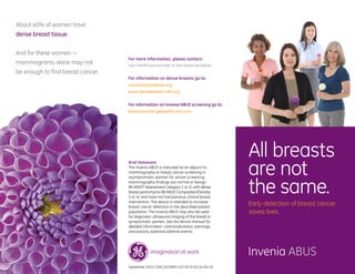 For more information, please contact:
Your healthcare provider or the resources below
For information on dense breasts go to:
www.areyoudense.org
www.densebreast-info.org
For information on Invenia ABUS screening go to:
Knowyourrisk.gehealthcare.com
About 40% of women have
dense breast tissue.
And for these women —
mammograms alone may not
be enough to find breast cancer.
All breasts
are not
the same.
Early detection of breast cancer
saves lives.
Invenia ABUS
Brief Statement
The Invenia ABUS is indicated as an adjunct to
mammography or breast cancer screening in
asymptomatic women for whom screening
mammography findings are normal or benign
(BI-RADS®
Assessment Category 1 or 2), with dense
breast parenchyma (BI-RADS Composition/Density
3 or 4), and have not had previous clinical breast
intervention. The device is intended to increase
breast cancer detection in the described patient
population. The Invenia ABUS may also be used
for diagnostic ultrasound imaging of the breast in
symptomatic women. See the device manual for
detailed information, contraindications, warnings,
precautions, potential adverse events.
September 2015 | DOC1522809 | ULT-0574-03.14-EN-US
 
