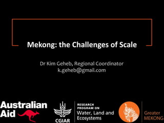Research for Change
Dr Kim Geheb, Regional Coordinator
k.geheb@gmail.com
Mekong: the Challenges of Scale
 
