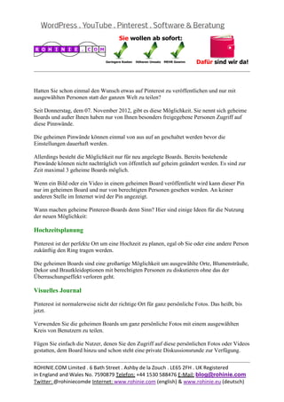  
                                                                                                  
 

Hatten Sie schon einmal den Wunsch etwas auf Pinterest zu veröffentlichen und nur mit
ausgewählten Personen statt der ganzen Welt zu teilen?

Seit Donnerstag, dem 07. November 2012, gibt es diese Möglichkeit. Sie nennt sich geheime
Boards und außer Ihnen haben nur von Ihnen besonders freigegebene Personen Zugriff auf
diese Pinnwände.

Die geheimen Pinwände können einmal von aus auf an geschaltet werden bevor die
Einstellungen dauerhaft werden.

Allerdings besteht die Möglichkeit nur für neu angelegte Boards. Bereits bestehende
Pinwände können nicht nachträglich von öffentlich auf geheim geändert werden. Es sind zur
Zeit maximal 3 geheime Boards möglich.

Wenn ein Bild oder ein Video in einem geheimen Board veröffentlicht wird kann dieser Pin
nur im geheimen Board und nur von berechtigten Personen gesehen werden. An keiner
anderen Stelle im Internet wird der Pin angezeigt.

Wann machen geheime Pinterest-Boards denn Sinn? Hier sind einige Ideen für die Nutzung
der neuen Möglichkeit:

Hochzeitsplanung

Pinterest ist der perfekte Ort um eine Hochzeit zu planen, egal ob Sie oder eine andere Person
zukünftig den Ring tragen werden.

Die geheimen Boards sind eine großartige Möglichkeit um ausgewählte Orte, Blumensträuße,
Dekor und Brautkleidoptionen mit berechtigten Personen zu diskutieren ohne das der
Überraschungseffekt verloren geht.

Visuelles Journal

Pinterest ist normalerweise nicht der richtige Ort für ganz persönliche Fotos. Das heißt, bis
jetzt.

Verwenden Sie die geheimen Boards um ganz persönliche Fotos mit einem ausgewählten
Kreis von Benutzern zu teilen.

Fügen Sie einfach die Nutzer, denen Sie den Zugriff auf diese persönlichen Fotos oder Videos
gestatten, dem Board hinzu und schon steht eine private Diskussionsrunde zur Verfügung.

                                                                                                  
ROHINIE.COM Limited . 6 Bath Street . Ashby de la Zouch . LE65 2FH . UK Registered 
in England and Wales No. 7590879 Telefon: +44 1530 588476 E‐Mail: blog@rohinie.com 
Twitter: @rohiniecomde Internet: www.rohinie.com (english) & www.rohinie.eu (deutsch)  
 