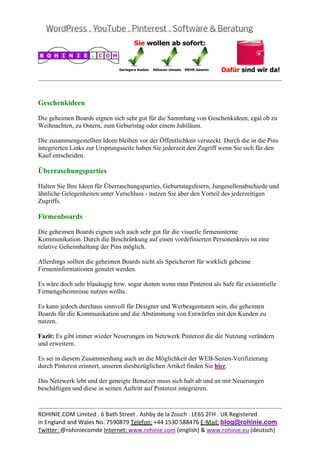  
                                                                                                


Geschenkideen

Die geheimen Boards eignen sich sehr gut für die Sammlung von Geschenkideen, egal ob zu
Weihnachten, zu Ostern, zum Geburtstag oder einem Jubiläum.

Die zusammengestellten Ideen bleiben vor der Öffentlichkeit versteckt. Durch die in die Pins
integrierten Links zur Ursprungsseite haben Sie jederzeit den Zugriff wenn Sie sich für den
Kauf entscheiden.

Überraschungsparties

Halten Sie Ihre Ideen für Überraschungsparties, Geburtstagsfeiern, Jungesellenabschiede und
ähnliche Gelegenheiten unter Verschluss - nutzen Sie aber den Vorteil des jederzeitigen
Zugriffs.

Firmenboards

Die geheimen Boards eignen sich auch sehr gut für die visuelle firmeninterne
Kommunikation. Durch die Beschränkung auf einen vordefinierten Personenkreis ist eine
relative Geheimhaltung der Pins möglich.

Allerdings sollten die geheimen Boards nicht als Speicherort für wirklich geheime
Firmeninformationen genutzt werden.

Es wäre doch sehr blauäugig bzw. sogar dumm wenn man Pinterest als Safe für existentielle
Firmengeheimnisse nutzen wollte.

Es kann jedoch durchaus sinnvoll für Designer und Werbeagenturen sein, die geheimen
Boards für die Kommunikation und die Abstimmung von Entwürfen mit den Kunden zu
nutzen.

Fazit: Es gibt immer wieder Neuerungen im Netzwerk Pinterest die die Nutzung verändern
und erweitern.

Es sei in diesem Zusammenhang auch an die Möglichkeit der WEB-Seiten-Verifizierung
durch Pinterest erinnert, unseren diesbezüglichen Artikel finden Sie hier.

Das Netzwerk lebt und der geneigte Benutzer muss sich halt ab und an mit Neuerungen
beschäftigen und diese in seinen Auftritt auf Pinterest integrieren.


                                                                                                
ROHINIE.COM Limited . 6 Bath Street . Ashby de la Zouch . LE65 2FH . UK Registered 
in England and Wales No. 7590879 Telefon: +44 1530 588476 E‐Mail: blog@rohinie.com 
Twitter: @rohiniecomde Internet: www.rohinie.com (english) & www.rohinie.eu (deutsch)  
 