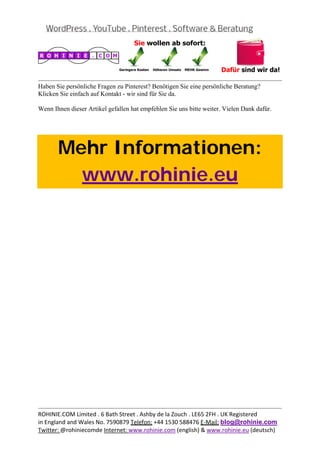  
                                                                                             
Haben Sie persönliche Fragen zu Pinterest? Benötigen Sie eine persönliche Beratung?
Klicken Sie einfach auf Kontakt - wir sind für Sie da.

Wenn Ihnen dieser Artikel gefallen hat empfehlen Sie uns bitte weiter. Vielen Dank dafür.




       Mehr Informationen:
         www.rohinie.eu
 




                                                                                             
ROHINIE.COM Limited . 6 Bath Street . Ashby de la Zouch . LE65 2FH . UK Registered 
in England and Wales No. 7590879 Telefon: +44 1530 588476 E‐Mail: blog@rohinie.com 
Twitter: @rohiniecomde Internet: www.rohinie.com (english) & www.rohinie.eu (deutsch)  
 