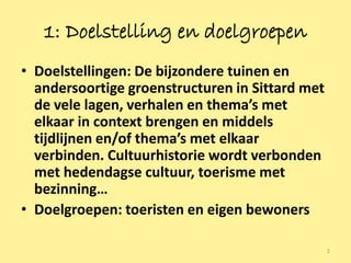 1: Doelstelling en doelgroepen
• Doelstellingen: De bijzondere tuinen en
  andersoortige groenstructuren in Sittard met
  de vele lagen, verhalen en thema’s met
  elkaar in context brengen en middels
  tijdlijnen en/of thema’s met elkaar
  verbinden. Cultuurhistorie wordt verbonden
  met hedendagse cultuur, toerisme met
  bezinning…
• Doelgroepen: toeristen en eigen bewoners

                                                 2
 