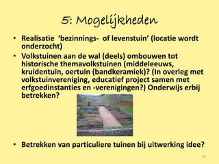 5: Mogelijkheden
• Realisatie ‘bezinnings- of levenstuin’ (locatie wordt
  onderzocht)
• Volkstuinen aan de wal (deels) ombouwen tot
  historische themavolkstuinen (middeleeuws,
  kruidentuin, oertuin (bandkeramiek)? (In overleg met
  volkstuinvereniging, educatief project samen met
  erfgoedinstanties en -verenigingen?) Onderwijs erbij
  betrekken?




• Betrekken van particuliere tuinen bij uitwerking idee?
                                                       23
 