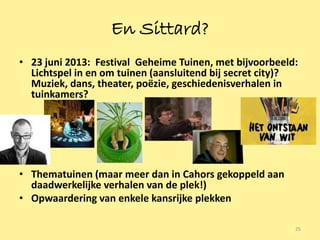 En Sittard?
• 23 juni 2013: Festival Geheime Tuinen, met bijvoorbeeld:
  Lichtspel in en om tuinen (aansluitend bij secret city)?
  Muziek, dans, theater, poëzie, geschiedenisverhalen in
  tuinkamers?




• Thematuinen (maar meer dan in Cahors gekoppeld aan
  daadwerkelijke verhalen van de plek!)
• Opwaardering van enkele kansrijke plekken

                                                         25
 