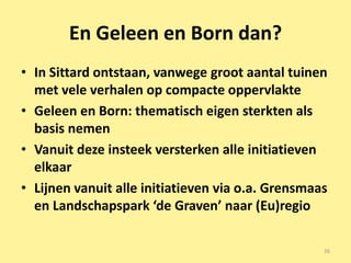 En Geleen en Born dan?
• In Sittard ontstaan, vanwege groot aantal tuinen
  met vele verhalen op compacte oppervlakte
• Geleen en Born: thematisch eigen sterkten als
  basis nemen
• Vanuit deze insteek versterken alle initiatieven
  elkaar
• Lijnen vanuit alle initiatieven via o.a. Grensmaas
  en Landschapspark ‘de Graven’ naar (Eu)regio

                                                   26
 