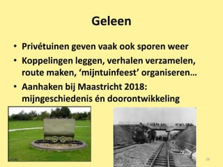 Geleen
• Privétuinen geven vaak ook sporen weer
• Koppelingen leggen, verhalen verzamelen,
  route maken, ‘mijntuinfeest’ organiseren…
• Aanhaken bij Maastricht 2018:
  mijngeschiedenis én doorontwikkeling




                                              29
 