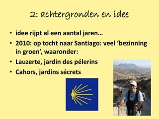 2: achtergronden en idee
• idee rijpt al een aantal jaren…
• 2010: op tocht naar Santiago: veel ‘bezinning
  in groen’, waaronder:
• Lauzerte, jardin des pélerins
• Cahors, jardins sécrets




                                                  3
 