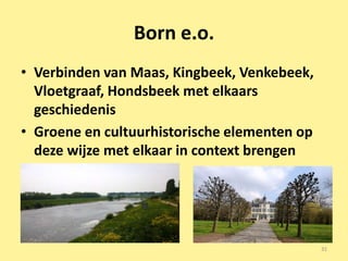 Born e.o.
• Verbinden van Maas, Kingbeek, Venkebeek,
  Vloetgraaf, Hondsbeek met elkaars
  geschiedenis
• Groene en cultuurhistorische elementen op
  deze wijze met elkaar in context brengen




                                              31
 