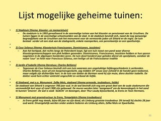 Lijst mogelijke geheime tuinen:
•   1) Stadstuin (thema: klooster- en memorietuin)
      – De stadstuin is in 1993 gerealiseerd in de voormalige tuinen van het klooster en pensionaat van de Ursulinen. De
          tuinen liggen in de voormalige schootsvelden van de stad. In de stadstuin bevindt zich, naast de nog aanwezige
          begraafplaats van de Ursulinen ook het monument voor de vermoorde joden uit Sittard en de regio. De tuin
          bestaat verder uit een stuk van de stadsgracht, enkele rozenperken, een perenlaantje en een speeltuintje.
•
•   2) Cour Solanus (thema: Kloostertuin Franciscanen, Dominicanen, Jezuïeten)
      – Aan het kerkpad, dat rechts langs de Paterskerk loopt, ligt een tuin naast een pand waar diverse
          kloostergemeenschappen een plek hebben gevonden. Dominicanen, Franciscanen, Jezuïeten hebben er hun sporen
          nagelaten in de afgelopen honderden jaren. De tuin deed honderd jaar geleden dienst als speelplaats, vandaar de
          naam ‘cour’ en heet naar Franciscus Solanus, een heilige uit de Franciscaanse traditie
•
•   3) Jardin d’Isabelle (thema literatuur, Charles Beltjens)
      – Tegenover de Cour Solanus bevindt zich een tuin waaraan een ongelukkige liefdesgeschiedenis is verbonden.
           Charles Beltjens, zoon uit een koopmansgeslacht, zag midden 19e eeuw voor zichzelf in de handel geen toekomst,
           maar volgde zijn dichterlijke hart. In de tuin van dokter de Borman vond hij zijn muze, diens dochter Isabelle. De
           dokter vond hem echter volstrekt ongeschikt en verbood de liefde.
•
•   4) Stadswal, met o.a. Monument Zefke Mols, stadswal (thema armoede, toubadours, liefde)
•   De stadswal van Sittard is ongeveer 700 jaar oud. In de wal bevindt zich nog een groot deel van de oude stadsmuren die
    vermoedelijk kort voor of rond 1300 zijn gebouwd. De muren werden later ‘aangeaard’ om de kanonskogels in het zand
    te kunnen ‘smoren’. De wal is vaak ´bedicht´ en bezongen, door Thur Laudy bijvoorbeeld, Jo Erens en Toon Hermans.

•   5) Monument met groenstructuur Jo Erens, Tempelplein (thema troubadours)
      – Jo Erens geldt nog steeds, bijna 60 jaar na zijn dood, als Limburg grootste troubadour. Dit terwijl hij slechts 28 jaar
         oud werd. Onvergetelijk werden onder andere liederen als Limburg allein, Zefke Mols en Sjwerbelke.

•


                                                                                                                                33
 