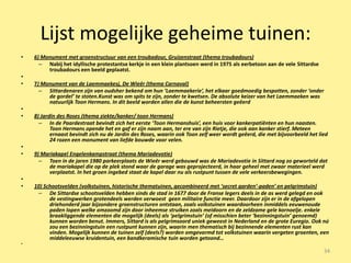 Lijst mogelijke geheime tuinen:
•   6) Monument met groenstructuur van een troubadour, Gruizenstraat (thema troubadours)
      – Nabij het idyllische protestantse kerkje in een klein plantsoen werd in 1975 als eerbetoon aan de vele Sittardse
         troubadours een beeld geplaatst.
•
•   7) Monument van de Laemmaekesj, De Wieër (thema Carnaval)
      – Sittardenaren zijn van oudsher bekend om hun ‘Laemmaekerie’, het elkaar goedmoedig bespotten, zonder ‘onder
         de gordel’ te stoten.Kunst was om spits te zijn, zonder te kwetsen. De absolute keizer van het Laemmaeken was
         natuurlijk Toon Hermans. In dit beeld worden allen die de kunst beheersten geëerd
•
•   8) Jardin des Roses (thema ziekte/kanker/ toon Hermans)
      – In de Paardestraat bevindt zich het eerste ‘Toon Hermanshuis’, een huis voor kankerpatiënten en hun naasten.
           Toon Hermans opende het en gaf er zijn naam aan, ter ere van zijn Rietje, die ook aan kanker stierf. Meteen
           ernaast bevindt zich nu de Jardin des Roses, waarin ook Toon zelf weer wordt geëerd, die met bijvoorbeeld het lied
           24 rozen een monument van liefde bouwde voor velen.
•
•   9) Mariakapel Engelenkampstraat (thema Mariadevotie)
      – Toen in de jaren 1980 parkeerplaats de Wieër werd gebouwd was de Mariadevotie in Sittard nog zo geworteld dat
          de mariakapel die op de plek stond waar de garage was geprojecteerd, in haar geheel met zwaar materieel werd
          verplaatst. In het groen ingebed staat de kapel daar nu als rustpunt tussen de vele verkeersbewegingen.
•
•   10) Schootsvelden (volkstuinen, historische thematuinen, gecombineerd met ‘secret garden’-paden’ en pelgrimstuin)
     – De Sittardse schootsvelden hebben sinds de stad in 1677 door de Franse legers deels in de as werd gelegd en ook
          de vestingwerken grotendeels werden verwoest geen militaire functie meer. Daardoor zijn er in de afgelopen
          driehonderd jaar bijzondere groenstructuren ontstaan, zoals volkstuinen waardoorheen inmiddels eeuwenoude
          paden lopen welke omzoomd zijn door inheemse struiken zoals meidoorn en de zeldzame gele kornoelje. enkele
          braakliggende elementen die mogelijk (deels) als ‘pelgrimstuin’ (of misschien beter ‘bezinningstuin’ genoemd)
          kunnen worden benut. Immers, Sittard is als pelgrimsoord uniek geweest in Nederland en de grote Euregio. Ook nú
          zou een bezinningstuin een rustpunt kunnen zijn, waarin men thematisch bij bezinnende elementen rust kan
          vinden. Mogelijk kunnen de tuinen zelf (deels?) worden omgevormd tot volkstuinen waarin vergeten groenten, een
          middeleeuwse kruidentuin, een bandkeramische tuin worden getoond…
•
                                                                                                                           34
 