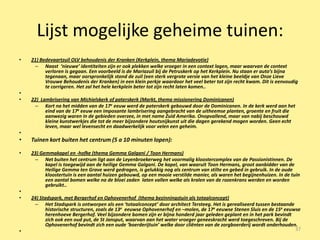 Lijst mogelijke geheime tuinen:
•   21) Bedevaartzuil OLV behoudenis der Kranken (Kerkplein, thema Mariadevotie)
     – Naast ‘nieuwe’ identiteiten zijn er ook plekken welke vroeger in een context lagen, maar waarvan de context
          verloren is gegaan. Een voorbeeld is de Mariazuil bij de Petruskerk op het Kerkplein. Nu staan er auto’s bijna
          tegenaan, maar oorspronkelijk stond de zuil (een sterk vergrote versie van het kleine beeldje van Onze Lieve
          Vrouwe Behoudenis der Kranken) in een klein perkje waardoor het veel beter tot zijn recht kwam. Dit is eenvoudig
          te corrigeren. Het zal het hele kerkplein beter tot zijn recht laten komen..
•
•   22) Lambrisering van Michielskerk of paterskerk (Markt, thema missionering Dominicanen)
     – Kort na het midden van de 17e eeuw werd de paterskerk gebouwd door de Dominicanen. In de kerk werd aan het
          eind van de 17e eeuw een imposante lambrisering aangebracht van de uitheemse planten, groente en fruit die
          aanwezig waren in de gebieden overzee, in met name Zuid Amerika. Onopvallend, maar van nabij beschouwd
          kleine kunstwerkjes die tot de meer bijzondere houtsnijkunst uit die dagen gerekend mogen worden. Geen echt
          leven, maar wel levensecht en daadwerkelijk voor velen een geheim.
•
•   Tuinen kort buiten het centrum (5 a 10 minuten lopen):

•   23) Gemmakapel en -hofke (thema Gemma Galgani / Toon Hermans)
     – Net buiten het centrum ligt aan de Leyenbroekerweg het voormalig kloostercomplex van de Passionistinnen. De
          kapel is toegewijd aan de heilige Gemma Galgani. De kapel, van waaruit Toon Hermans, groot aanbidder van de
          Heilige Gemma ten Grave werd gedragen, is gelukkig nog als centrum van stilte en gebed in gebruik. In de oude
          kloostertuin is een aantal huizen gebouwd, op een mooie verstilde manier, als waren het begijnenhuizen. In de tuin
          een aantal bomen welke na de bloei zaden laten vallen welke als kralen van de rozenkrans werden en worden
          gebruikt..
•
•   24) Stadspark, met Bergerhof en Ophovenerhof (thema bezinningstuin als totaalconcept)
     – Het Stadspark is ontworpen als een ‘totaalconcept’ door architect Tersteeg. Het is gerealiseerd tussen bestaande
           historische structuren, zoals de 13e eeuwse Ophovenerhof en –molen, de 17e eeuwse Stenen Sluis en de 15e eeuwse
           herenhoeve Bergerhof. Veel bijzondere bomen zijn er bijna honderd jaar geleden geplant en in het park bevindt
           zich ook een oud put, de St Jansput, waarvan aan het water vroeger geneeskracht werd toegeschreven. Bij de
           Ophovenerhof bevindt zich een oude ‘boerderijtuin’ welke door cliënten van de zorgboerderij wordt onderhouden.
•                                                                                                                        37
 