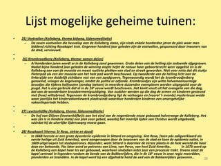 Lijst mogelijke geheime tuinen:
•   25) Voetvallen (Kolleberg, thema bidweg, lijdensmeditatie)
     – De zeven voetvallen die heuvelop aan de Kolleberg staan, zijn sinds enkele honderden jaren de plek waar men
          biddend richting Rosakapel trok. Ongeveer honderd jaar geleden zijn de voetvallen, gesponsord door inwoners van
          de stad, vernieuwd.
•
•   26) Krombroodberg (Kolleberg, thema: samen delen)
     – Al honderden jaren wordt er in de Kolleberg zand gewonnen. Grote delen van de helling zijn zodoende afgegraven.
          Nadat bijna honderd jaar geleden de winning stopte hefet de natuur haar geboorterecht weer opgeëist en is de
          Kolleberg een van de mooiste en meest rustieke plekken van stad en streek geworden. Niet voor niets dat dit stukje
          Pieterpad als een der mooiste van het hele pad wordt beschouwd. Op tweederde van de helling licht aan de
          linkerzijde een duidelijk zichtbare rest van een zandgroeve. Tegenwoordig wordt het de krombroodjesberg
          genoemd, vroeger de kogelvanger, omdat de politie er oefende. Krombroodjes zijn witte halvemaanvormige
          broodjes die tijdens halfvasten (zondag laetare) in meerdere duizenden exemplaren worden uitgegooid voor de
          jeugd. Het is ene gerbruik dat al in de 16e eeuw wordt beschreven. Het komt voort uit het evangelie van die dag,
          dat van de wonderbare broodvermenigvuldiging. Van oudsher werden op die dag de armen en kinderen gesteund
          met (luxe) wittebrood. Tegenover de krombroodjesberg ligt de verborgen en (vooral ’s avonds) mysterieuze weide
          waar jaarlijks het kindervakantiewerk plaatsvindt waardoor honderden kinderen een onvergetelijke
          vakantieperiode hebben.
•
•   27) Levetenhöfke (Kolleberg, thema: lijdensmeditatie)
     – De hof van Olijven (levetenhöfke)is aan het eind van de negentiende eeuw gebouwd halverwege de Kolleberg. Het
          was (en is in mindere mate) een plek voor gebed, waarbij het innerlijk lijden van Christus wordt uitgebeeld,
          vóórdat hij de uiterlijke lijdenswqeg moest gaan.
•
•   28) Rosakapel (thema: St Rosa, ziekte en dood)
     – In 1668 heerste er een grote dysenterie-epidemie in Sittard en omgeving. Sint Rosa, (toen pás zaligverklaard als
          eerste heilige uit Zuid Amerika), werd aangeroepen door de bewoners van de stad en toen de epidemie naliet, in
          1669 uitgeroepen tot stadspatrones. Bijzonder, want Sittard is daarmee de eerste plaats in de hele wereld die haar
          deze eer betoonde. Pas later werd ze patrones van Lima, van Perus, van heel Zuid-Amerika..        In 1675 werd op
          de Kolleberg een kapel haar ter eer gebouwd, waarheen sindsdien ieder jaar een processie trekt. Tevens staat de
          kapel centraal in legenden rondom de bende van de Bokkenrijders, die in de 18 e eeuw in onze regio moordden,
          plunderden en brandden. In de kapel werd bij een afgehakte hand de eed van de Bokkenrijders gezworen…            38
 