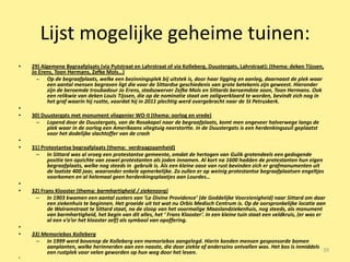 Lijst mogelijke geheime tuinen:
•   29) Algemene Begraafplaats (via Putstraat en Lahrstraat of via Kolleberg, Duustergats, Lahrstraat): (thema: deken Tijssen,
    Jo Erens, Toon Hermans, Zefke Mols…)
      – Op de begraafplaats, welke een bezinningsplek bij uitstek is, door haar ligging en aanleg, daarnaast de plek waar
          een aantal mensen begraven ligt die voor de Sittardse geschiedenis van grote betekenis zijn geweest. Hieronder
          zijn de beroemde troubadour Jo Erens, stadszwerver Zefke Mols en Sittards beroemdste zoon, Toon Hermans. Ook
          een relikwie van deken Louis Tijssen, die op de nominatie staat om zaligverklaard te worden, bevindt zich nog in
          het graf waarin hij rustte, voordat hij in 2011 plechtig werd overgebracht naar de St Petruskerk.
•
•   30) Duustergats met monument vliegenier WO-II (thema: oorlog en vrede)
     – Lopend door de Duustergats, van de Rosakapel naar de begraafplaats, komt men ongeveer halverwege langs de
          plek waar in de oorlog een Amerikaans vliegtuig neerstortte. In de Duustergats is een herdenkingszuil geplaatst
          voor het dodelijke slachtoffer van de crash
•
•   31) Protestantse begraafplaats (thema: verdraagzaamheid)
     – In Sittard was al vroeg een protestantse gemeente, omdat de hertogen van Gulik grotendeels een gedogende
          positie ten opzichte van zowel protestanten als joden innamen. Al kort na 1600 hadden de protestanten hun eigen
          begraafplaats, welke nog steeds in gebruik is. Als een kleine oase van rust bevinden zich er grafmonumenten uit
          de laatste 400 jaar, waaronder enkele opmerkelijke. Zo zullen er op weinig protestantse begraafplaatsen engeltjes
          voorkomen en al helemaal geen herdenkingsplaatjes aan Lourdes…
•
•   32) Frans Klooster (thema: barmhartigheid / ziekenzorg)
     – In 1903 kwamen een aantal zusters van ‘La Divine Providence’ (de Goddelijke Voorzienigheid) naar Sittard om daar
           een ziekenhuis te beginnen. Het groeide uit tot wat nu Orbis Medisch Centrum is. Op de oorspronkelijke locatie aan
           de Walramstraat te Sittard staat, na de sloop van het voormalige Maaslandziekenhuis, nog steeds, als monument
           van barmhartigheid, het begin van dit alles, het ‘ Frans Klooster’. In een kleine tuin staat een veldkruis, (er was er
           al een v’o’or het klooster zelf) als symbool van opoffering.
•
•   33) Memoriebos Kolleberg
     – In 1999 werd bovenop de Kolleberg een memoriebos aangelegd. Hierin konden mensen gesponsorde bomen
         aanplanten, welke herinnerden aan een naaste, die door ziekte of anderszins ontvallen was. Het bos is inmiddels
         een rustplek voor velen geworden op hun weg door het leven.                                                     39
•
 