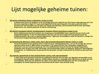 Lijst mogelijke geheime tuinen:
•
•   39) Hof der onthaasting (thema: onthaasting, oorlog en vrede)
     – In Sittard werd tussen de stadskern en de voormalige gemeente Limbricht een heel nieuwe wijk gebouwd, die in de
          late jaren negentig en begin 21e eeuw werd uitgebreid met de wijk Hoogveld. In de wijk, waarin de straten
          genoemd zijn naar bevrijders van de stad in de Tweede wereldoorlog, werd aansluitend bij het daar gevestigde
          zorgcentrum, een rustpunt gebouwd: de Hof der Onthaasting.
     –
•   40) Lahrhof: boomgaard lahrhof: struinboomgaard, hoogstam (thema: boerenleven vroeger en nu)
     – Bij de middeleeuwse boerderij Lahrhof, van oorsprong een landaddellijke hoeve, bevindt zich een mooie oude
          hoogstamboomgaard, nu een struinboomgaard. Hier kan men zien hoe vroeger het fruit groeide tussen de
          loslopende koeien, die u ook nu nog kunt tegenkomen. Tegenover de boomgaard, achter de boerdrij is onlangs een
          nieuwe grote hoogstamboomgaard aangeplant.
•
•   41) Kempekoul/de Wimmeren: Kelten, keizer, Karel: slag kemperkoul/haagsittard (thema: oorlog en vrede)
     – Tussen Broeksittard en de Lahrberg werd in 1543 een grote veldslaguitgevochten, een van de weinige die verloren
          werd door keizer Karel V. 3000 mensen sneuvelden er. De wegenstructuur hier: Kempekoul, Haagsittard en
          Lahrstraat is van pre-romeinse oorsprong. Tot in de middeleeuwen bevond zich hier het dorpje Hagensittert,
          verdwenen door de pest rond 1350. Het dorpje, met tienduizenden resten van Keltische, Romeinse, Merovingische,
          Karolingische en middeleeuwse oorsprong zijn hier gevonden. De plek is doordrenkt van historie en dat voelt men
          nu nog…
•
•   42) Limbricht, kasteelmotte en frans kerkhof (thema: oorlog, vrede, barmhartigheid)
     – In 1813-1814 werd op kasteel Limbricht een veldlazaret ingericht toen de legers van Napoleon terugtrokken na de
           vernietigende slag bij Leipzig. Ongeveer 10.000 soldaten werden er verpleegd, bijna 700 stierven er, deels aan hun
           verwondingen, deels aan een epidemie van Tyfus, net als bijna 100 Limbrichtenaren die hem verpleegden en
           verzorgden. Ze werden begraven op een stuk terrein dat de naam ‘Frans kerkhof’ kreeg.
•


                                                                                                                           41
 