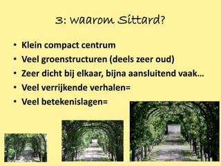 3: waarom Sittard?
•   Klein compact centrum
•   Veel groenstructuren (deels zeer oud)
•   Zeer dicht bij elkaar, bijna aansluitend vaak…
•   Veel verrijkende verhalen=
•   Veel betekenislagen=




                                                     6
 